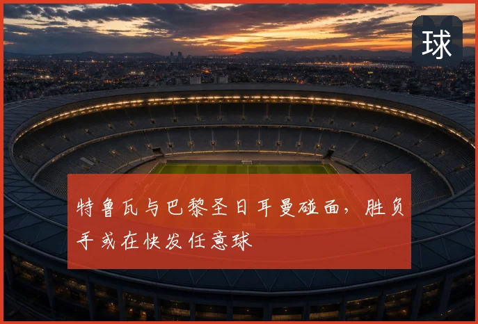 特鲁瓦与巴黎圣日耳曼碰面,胜负手或在快发任意球